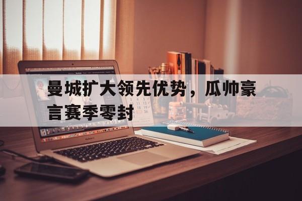 包含曼城扩大领先优势，瓜帅豪言赛季零封的词条